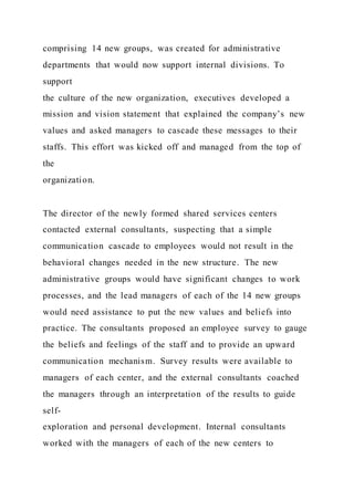 comprising 14 new groups, was created for administrative
departments that would now support internal divisions. To
support
the culture of the new organization, executives developed a
mission and vision statement that explained the company’s new
values and asked managers to cascade these messages to their
staffs. This effort was kicked off and managed from the top of
the
organization.
The director of the newly formed shared services centers
contacted external consultants, suspecting that a simple
communication cascade to employees would not result in the
behavioral changes needed in the new structure. The new
administrative groups would have significant changes to work
processes, and the lead managers of each of the 14 new groups
would need assistance to put the new values and beliefs into
practice. The consultants proposed an employee survey to gauge
the beliefs and feelings of the staff and to provide an upward
communication mechanism. Survey results were available to
managers of each center, and the external consultants coached
the managers through an interpretation of the results to guide
self-
exploration and personal development. Internal consultants
worked with the managers of each of the new centers to
 