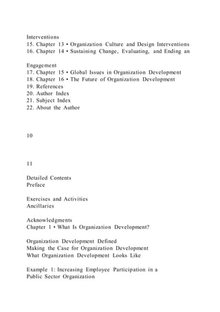 Interventions
15. Chapter 13 • Organization Culture and Design Interventions
16. Chapter 14 • Sustaining Change, Evaluating, and Ending an
Engagement
17. Chapter 15 • Global Issues in Organization Development
18. Chapter 16 • The Future of Organization Development
19. References
20. Author Index
21. Subject Index
22. About the Author
10
11
Detailed Contents
Preface
Exercises and Activities
Ancillaries
Acknowledgments
Chapter 1 • What Is Organization Development?
Organization Development Defined
Making the Case for Organization Development
What Organization Development Looks Like
Example 1: Increasing Employee Participation in a
Public Sector Organization
 
