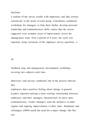 facilitate
a readout of the survey results with employees and take actions
customized to the needs of each group. Consultants conducted
workshops for managers to help them further develop personal
leadership and communication skills, topics that the survey
suggested were common areas of improvement across the
management team. Over a period of 4 years, the cycle was
repeated, using variations of the employee survey questions, a
49
feedback step, and management development workshops
covering new subjects each time.
Interviews and surveys conducted late in the process showed
that
employees had a positive feeling about change in general.
Leaders reported noticing a more trusting relationship between
employees and their managers characterized by more open
communication. Center managers took the initiative to make
regular and ongoing improvements to their units. Sackmann and
colleagues (2009) noted the need for a major change like this
one
 