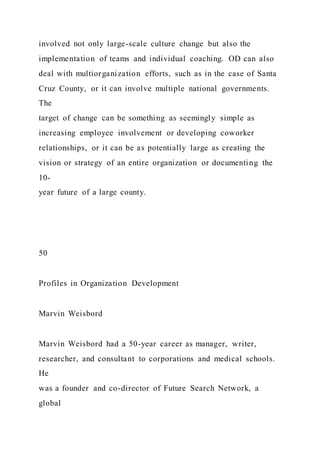 involved not only large-scale culture change but also the
implementation of teams and individual coaching. OD can also
deal with multiorganization efforts, such as in the case of Santa
Cruz County, or it can involve multiple national governments.
The
target of change can be something as seemingly simple as
increasing employee involvement or developing coworker
relationships, or it can be as potentially large as creating the
vision or strategy of an entire organization or documenting the
10-
year future of a large county.
50
Profiles in Organization Development
Marvin Weisbord
Marvin Weisbord had a 50-year career as manager, writer,
researcher, and consultant to corporations and medical schools.
He
was a founder and co-director of Future Search Network, a
global
 