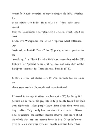 nonprofit whose members manage strategic planning meetings
for
communities worldwide. He received a lifetime achievement
award
from the Organization Development Network, which voted his
book
Productive Workplaces one of the “Top Five Most Influential
OD
books of the Past 40 Years.” For 20 years, he was a partner in
the
consulting firm Block Petrella Weisbord, a member of the NTL
Institute for Applied Behavioral Science, and a member of the
European Institute for Transnational Studies (ITS).
1. How did you get started in OD? What favorite lessons stand
out
about your work with people and organizations?
I learned to do organization development (OD) by doing it. I
became an advocate for projects to help people learn from their
own experience. Most people know more about their work than
they realize. They rarely have a chance to discover it. Given
time to educate one another, people always learn more about
the whole than any one person knew before. Given influence
over policies and work systems, people perform better than
 