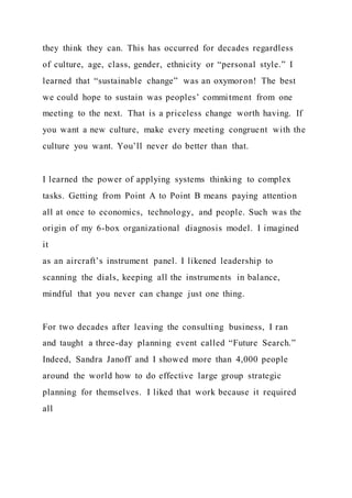they think they can. This has occurred for decades regardless
of culture, age, class, gender, ethnicity or “personal style.” I
learned that “sustainable change” was an oxymoron! The best
we could hope to sustain was peoples’ commitment from one
meeting to the next. That is a priceless change worth having. If
you want a new culture, make every meeting congruent with the
culture you want. You’ll never do better than that.
I learned the power of applying systems thinking to complex
tasks. Getting from Point A to Point B means paying attention
all at once to economics, technology, and people. Such was the
origin of my 6-box organizational diagnosis model. I imagined
it
as an aircraft’s instrument panel. I likened leadership to
scanning the dials, keeping all the instruments in balance,
mindful that you never can change just one thing.
For two decades after leaving the consulting business, I ran
and taught a three-day planning event called “Future Search.”
Indeed, Sandra Janoff and I showed more than 4,000 people
around the world how to do effective large group strategic
planning for themselves. I liked that work because it required
all
 