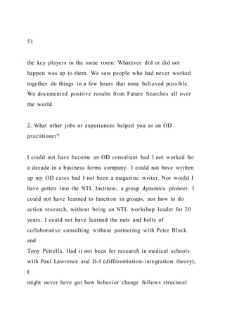 51
the key players in the same room. Whatever did or did not
happen was up to them. We saw people who had never worked
together do things in a few hours that none believed possible.
We documented positive results from Future Searches all over
the world.
2. What other jobs or experiences helped you as an OD
practitioner?
I could not have become an OD consultant had I not worked for
a decade in a business forms company. I could not have written
up my OD cases had I not been a magazine writer. Nor would I
have gotten into the NTL Institute, a group dynamics pioneer. I
could not have learned to function in groups, nor how to do
action research, without being an NTL workshop leader for 20
years. I could not have learned the nuts and bolts of
collaborative consulting without partnering with Peter Block
and
Tony Petrella. Had it not been for research in medical schools
with Paul Lawrence and D-I (differentiation-integration theory),
I
might never have got how behavior change follows structural
 