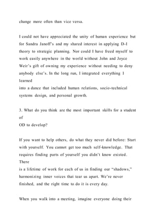 change more often than vice versa.
I could not have appreciated the unity of human experience but
for Sandra Janoff’s and my shared interest in applying D-I
theory to strategic planning. Nor could I have freed myself to
work easily anywhere in the world without John and Joyce
Weir’s gift of owning my experience without needing to deny
anybody else’s. In the long run, I integrated everything I
learned
into a dance that included human relations, socio-technical
systems design, and personal growth.
3. What do you think are the most important skills for a student
of
OD to develop?
If you want to help others, do what they never did before: Start
with yourself. You cannot get too much self-knowledge. That
requires finding parts of yourself you didn’t know existed.
There
is a lifetime of work for each of us in finding our “shadows,”
harmonizing inner voices that tear us apart. We’re never
finished, and the right time to do it is every day.
When you walk into a meeting, imagine everyone doing their
 