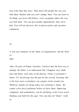 best with what they have. Then deal with people the way you
find them. Realize that you can’t change them. You can learn to
do things you never did before—even accepting others the way
you find them. You can give people opportunities they never
had. You will not discover this in power points and executive
summaries.
52
4. Can you comment on the future of organizations and the field
of
OD?
After 30 years of Future Searches, I believe that the best way to
manage the future is to understand that it happens now. Both
past and future exist only in the present. Today is yesterday’s
future. It’s dissolving into the past by the second. Learning that
is the best asset a consultant can acquire. Look around you.
Whatever people are doing today was yesterday’s future. We
cannot solve novel problems before we have them. Improving
companies and communities can be satisfying work if you avoid
thinking you build for the ages. You can only do “future” work
in
 
