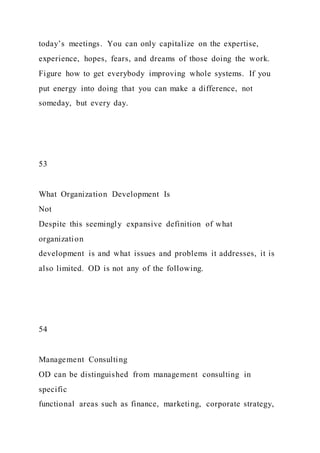 today’s meetings. You can only capitalize on the expertise,
experience, hopes, fears, and dreams of those doing the work.
Figure how to get everybody improving whole systems. If you
put energy into doing that you can make a difference, not
someday, but every day.
53
What Organization Development Is
Not
Despite this seemingly expansive definition of what
organization
development is and what issues and problems it addresses, it is
also limited. OD is not any of the following.
54
Management Consulting
OD can be distinguished from management consulting in
specific
functional areas such as finance, marketing, corporate strategy,
 