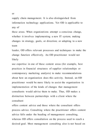 or
supply chain management. It is also distinguished from
information technology applications. Yet OD is applicable to
any of
these areas. When organizations attempt a conscious change,
whether it involves implementing a new IT system; making
changes in strategy, goals, or direction; or adapting to a new
team
leader, OD offers relevant processes and techniques to make the
change function effectively. An OD practitioner would not
likely
use expertise in one of these content areas (for example, best
practices in financial structures of supplier relationships or
contemporary marketing analysis) to make recommendations
about how an organization does this activity. Instead, an OD
practitioner would be more likely to assist the organization in
implementation of the kinds of changes that management
consultants would advise them to make. Thus, OD makes a
distinction between partnerships with a client where the
consultant
offers content advice and those where the consultant offers
process advice. Consulting where the practitioner offers content
advice falls under the heading of management consulting,
whereas OD offers consultation on the process used to reach a
desired goal. Most management consulting also is not based on
 