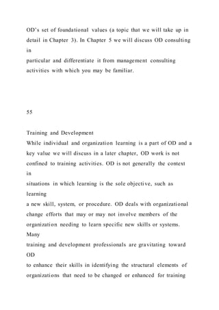 OD’s set of foundational values (a topic that we will take up in
detail in Chapter 3). In Chapter 5 we will discuss OD consulting
in
particular and differentiate it from management consulting
activities with which you may be familiar.
55
Training and Development
While individual and organization learning is a part of OD and a
key value we will discuss in a later chapter, OD work is not
confined to training activities. OD is not generally the context
in
situations in which learning is the sole objective, such as
learning
a new skill, system, or procedure. OD deals with organizational
change efforts that may or may not involve members of the
organization needing to learn specific new skills or systems.
Many
training and development professionals are gravitating toward
OD
to enhance their skills in identifying the structural elements of
organizations that need to be changed or enhanced for training
 