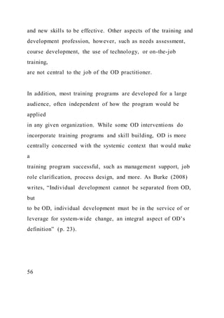 and new skills to be effective. Other aspects of the training and
development profession, however, such as needs assessment,
course development, the use of technology, or on-the-job
training,
are not central to the job of the OD practitioner.
In addition, most training programs are developed for a large
audience, often independent of how the program would be
applied
in any given organization. While some OD interventions do
incorporate training programs and skill building, OD is more
centrally concerned with the systemic context that would make
a
training program successful, such as management support, job
role clarification, process design, and more. As Burke (2008)
writes, “Individual development cannot be separated from OD,
but
to be OD, individual development must be in the service of or
leverage for system-wide change, an integral aspect of OD’s
definition” (p. 23).
56
 