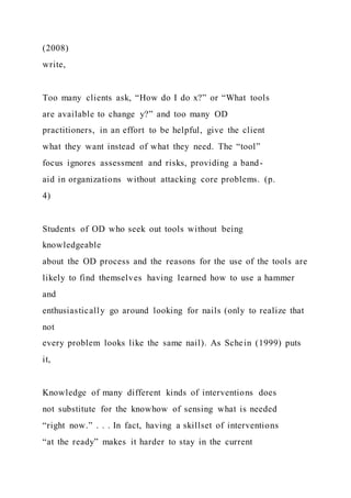(2008)
write,
Too many clients ask, “How do I do x?” or “What tools
are available to change y?” and too many OD
practitioners, in an effort to be helpful, give the client
what they want instead of what they need. The “tool”
focus ignores assessment and risks, providing a band-
aid in organizations without attacking core problems. (p.
4)
Students of OD who seek out tools without being
knowledgeable
about the OD process and the reasons for the use of the tools are
likely to find themselves having learned how to use a hammer
and
enthusiastically go around looking for nails (only to realize that
not
every problem looks like the same nail). As Schein (1999) puts
it,
Knowledge of many different kinds of interventions does
not substitute for the knowhow of sensing what is needed
“right now.” . . . In fact, having a skillset of interventions
“at the ready” makes it harder to stay in the current
 