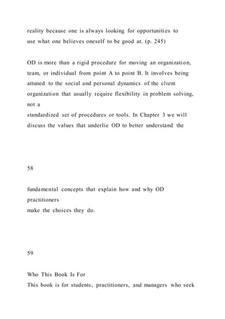 reality because one is always looking for opportunities to
use what one believes oneself to be good at. (p. 245)
OD is more than a rigid procedure for moving an organization,
team, or individual from point A to point B. It involves being
attuned to the social and personal dynamics of the client
organization that usually require flexibility in problem solving,
not a
standardized set of procedures or tools. In Chapter 3 we will
discuss the values that underlie OD to better understand the
58
fundamental concepts that explain how and why OD
practitioners
make the choices they do.
59
Who This Book Is For
This book is for students, practitioners, and managers who seek
 