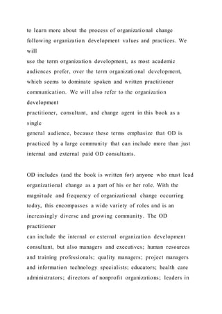 to learn more about the process of organizational change
following organization development values and practices. We
will
use the term organization development, as most academic
audiences prefer, over the term organizational development,
which seems to dominate spoken and written practitioner
communication. We will also refer to the organization
development
practitioner, consultant, and change agent in this book as a
single
general audience, because these terms emphasize that OD is
practiced by a large community that can include more than just
internal and external paid OD consultants.
OD includes (and the book is written for) anyone who must lead
organizational change as a part of his or her role. With the
magnitude and frequency of organizational change occurring
today, this encompasses a wide variety of roles and is an
increasingly diverse and growing community. The OD
practitioner
can include the internal or external organization development
consultant, but also managers and executives; human resources
and training professionals; quality managers; project managers
and information technology specialists; educators; health care
administrators; directors of nonprofit organizations; leaders in
 