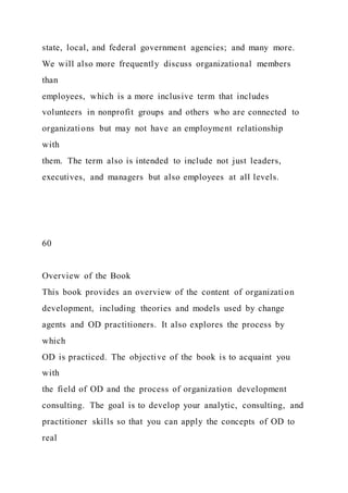state, local, and federal government agencies; and many more.
We will also more frequently discuss organizational members
than
employees, which is a more inclusive term that includes
volunteers in nonprofit groups and others who are connected to
organizations but may not have an employment relationship
with
them. The term also is intended to include not just leaders,
executives, and managers but also employees at all levels.
60
Overview of the Book
This book provides an overview of the content of organization
development, including theories and models used by change
agents and OD practitioners. It also explores the process by
which
OD is practiced. The objective of the book is to acquaint you
with
the field of OD and the process of organization development
consulting. The goal is to develop your analytic, consulting, and
practitioner skills so that you can apply the concepts of OD to
real
 