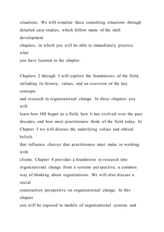 situations. We will simulate these consulting situations through
detailed case studies, which follow many of the skill
development
chapters, in which you will be able to immediately practice
what
you have learned in the chapter.
Chapters 2 through 5 will explore the foundations of the field,
including its history, values, and an overview of the key
concepts
and research in organizational change. In these chapters you
will
learn how OD began as a field, how it has evolved over the past
decades, and how most practitioners think of the field today. In
Chapter 3 we will discuss the underlying values and ethical
beliefs
that influence choices that practitioners must make in working
with
clients. Chapter 4 provides a foundation in research into
organizational change from a systems perspective, a common
way of thinking about organizations. We will also discuss a
social
construction perspective on organizational change. In this
chapter
you will be exposed to models of organizational systems and
 