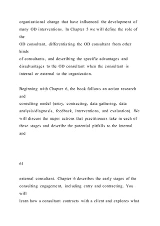 organizational change that have influenced the development of
many OD interventions. In Chapter 5 we will define the role of
the
OD consultant, differentiating the OD consultant from other
kinds
of consultants, and describing the specific advantages and
disadvantages to the OD consultant when the consultant is
internal or external to the organization.
Beginning with Chapter 6, the book follows an action research
and
consulting model (entry, contracting, data gathering, data
analysis/diagnosis, feedback, interventions, and evaluation). We
will discuss the major actions that practitioners take in each of
these stages and describe the potential pitfalls to the internal
and
61
external consultant. Chapter 6 describes the early stages of the
consulting engagement, including entry and contracting. You
will
learn how a consultant contracts with a client and explores what
 