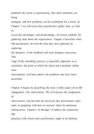 problems the client is experiencing, how those problems are
being
managed, and how problems can be (re)defined for a client. In
Chapter 7 we will cover how practitioners gather data, as well
as
assess the advantages and disadvantages of various methods for
gathering data about the organization. Chapter 8 describes what
OD practitioners do with the data they have gathered by
exploring
the dynamics of the feedback and joint diagnosis processes.
This
stage of the consulting process is especially important as it
constitutes the point at which the client and consultant define
what
interventions will best address the problems that have been
described.
Chapter 9 begins by describing the most visible aspect of an OD
engagement—the intervention. We will discuss the components
of
interventions and describe the decisions that practitioners must
make in grappling with how to structure them for maximum
effectiveness. Chapters 10 through 13 address the traditional
OD
practices with which most practitioners ought to be familiar,
 