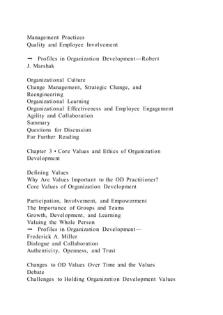Management Practices
Quality and Employee Involvement
➡ Profiles in Organization Development—Robert
J. Marshak
Organizational Culture
Change Management, Strategic Change, and
Reengineering
Organizational Learning
Organizational Effectiveness and Employee Engagement
Agility and Collaboration
Summary
Questions for Discussion
For Further Reading
Chapter 3 • Core Values and Ethics of Organization
Development
Defining Values
Why Are Values Important to the OD Practitioner?
Core Values of Organization Development
Participation, Involvement, and Empowerment
The Importance of Groups and Teams
Growth, Development, and Learning
Valuing the Whole Person
➡ Profiles in Organization Development—
Frederick A. Miller
Dialogue and Collaboration
Authenticity, Openness, and Trust
Changes to OD Values Over Time and the Values
Debate
Challenges to Holding Organization Development Values
 