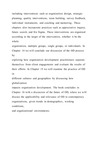 including interventions such as organization design, strategic
planning, quality interventions, team building, survey feedback,
individual instruments, and coaching and mentoring. These
chapters also incorporate practices such as appreciative inquiry,
future search, and Six Sigma. These interventions are organized
according to the target of the intervention, whether it be the
whole
organization, multiple groups, single groups, or individuals. In
Chapter 14 we will conclude our discussion of the OD process
by
exploring how organization development practitioners separate
themselves from client engagements and evaluate the results of
their efforts. In Chapter 15 we will examine the practice of OD
in
different cultures and geographies by discussing how
globalization
impacts organization development. The book concludes in
Chapter 16 with a discussion of the future of OD, where we will
discuss the applicability and relevance of OD to contemporary
organizations, given trends in demographics, working
conditions,
and organizational environments.
 