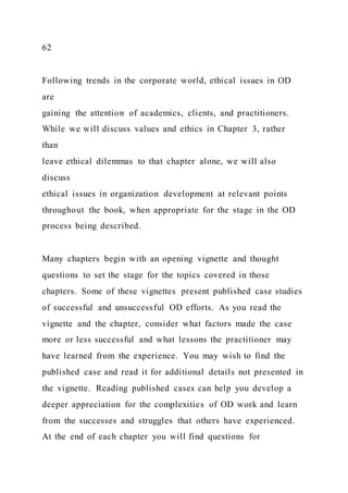 62
Following trends in the corporate world, ethical issues in OD
are
gaining the attention of academics, clients, and practitioners.
While we will discuss values and ethics in Chapter 3, rather
than
leave ethical dilemmas to that chapter alone, we will also
discuss
ethical issues in organization development at relevant points
throughout the book, when appropriate for the stage in the OD
process being described.
Many chapters begin with an opening vignette and thought
questions to set the stage for the topics covered in those
chapters. Some of these vignettes present published case studies
of successful and unsuccessful OD efforts. As you read the
vignette and the chapter, consider what factors made the case
more or less successful and what lessons the practitioner may
have learned from the experience. You may wish to find the
published case and read it for additional details not presented in
the vignette. Reading published cases can help you develop a
deeper appreciation for the complexities of OD work and learn
from the successes and struggles that others have experienced.
At the end of each chapter you will find questions for
 