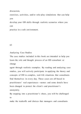 discussion,
exercises, activities, and/or role-play simulations that can help
you
develop your OD skills through realistic scenarios where you
can
practice in a safe environment.
63
Analyzing Case Studies
The case studies included in this book are intended to help you
learn the role and thought process of an OD consultant or
change
agent through realistic examples. By reading and analyzing case
studies, you will actively participate in applying the theory and
concepts of OD to complex, real-life situations that consultants
find themselves in every day. These cases are all based in
practitioners’ real experiences—names and some details have
been changed to protect the client’s and practitioner’s
anonymity.
By stepping into a practitioner’s shoes, you will be challenged
to
make the tradeoffs and choices that managers and consultants
 