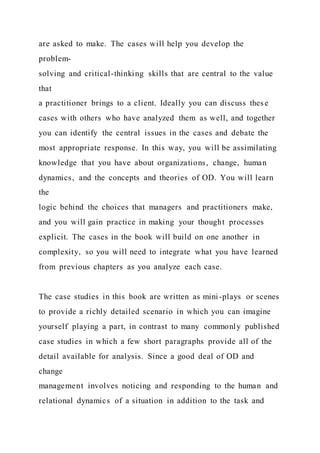 are asked to make. The cases will help you develop the
problem-
solving and critical-thinking skills that are central to the value
that
a practitioner brings to a client. Ideally you can discuss thes e
cases with others who have analyzed them as well, and together
you can identify the central issues in the cases and debate the
most appropriate response. In this way, you will be assimilating
knowledge that you have about organizations, change, human
dynamics, and the concepts and theories of OD. You will learn
the
logic behind the choices that managers and practitioners make,
and you will gain practice in making your thought processes
explicit. The cases in the book will build on one another in
complexity, so you will need to integrate what you have learned
from previous chapters as you analyze each case.
The case studies in this book are written as mini-plays or scenes
to provide a richly detailed scenario in which you can imagine
yourself playing a part, in contrast to many commonly published
case studies in which a few short paragraphs provide all of the
detail available for analysis. Since a good deal of OD and
change
management involves noticing and responding to the human and
relational dynamics of a situation in addition to the task and
 