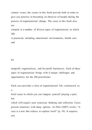content issues, the scenes in this book provide both in order to
give you practice in becoming an observer of people during the
process of organizational change. The cases in this book also
are
situated in a number of diverse types of organizations in which
OD
is practiced, including educational environments, health care
and
64
nonprofit organizations, and for-profit businesses. Each of these
types of organizations brings with it unique challenges and
opportunities for the OD practitioner.
Each case provides a slice of organizational life, constructed as
a
brief scene in which you can imagine yourself playing a part,
but
which will require your conscious thinking and reflection. Cases
present situations with many options. As Ellet (2007) writes, “A
case is a text that refuses to explain itself” (p. 19). It requires
you
 