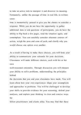 to take an active role to interpret it and discover its meaning.
Fortunately, unlike the passage of time in real life, in written
cases
time is momentarily paused to give you the chance to consider a
response. While you do not have the opportunity to gather
additional data or ask questions of participants, you do have the
ability to flip back a few pages, read the situation again, and
contemplate. You can carefully consider alternate courses of
action, weigh the pros and cons of each, and clarify why you
would choose one option over another.
As a result of having to make these choices, you will hone your
ability to communicate your rationale for your decisions.
Classmates will make different choices, each with his or her
own
well-reasoned rationales. Through discussion you will sharpen
your ability to solve problems, understanding the principles
behind
the decisions that you and your classmates have made. You will
learn about how your own experiences shape your assumptions
and approaches to problems. You will be challenged to develop
your skills to provide evidence for your reasoning, defend your
analyses, and explain your thinking in clear and concise ways
for
fellow practitioners and clients alike. You may find that these
 
