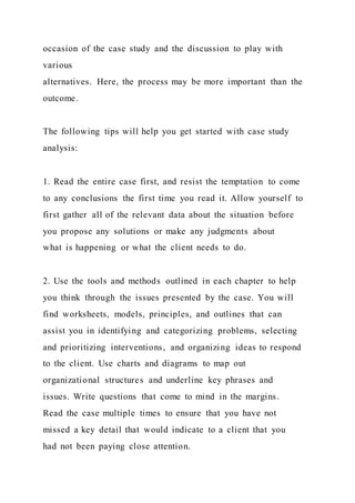 occasion of the case study and the discussion to play with
various
alternatives. Here, the process may be more important than the
outcome.
The following tips will help you get started with case study
analysis:
1. Read the entire case first, and resist the temptation to come
to any conclusions the first time you read it. Allow yourself to
first gather all of the relevant data about the situation before
you propose any solutions or make any judgments about
what is happening or what the client needs to do.
2. Use the tools and methods outlined in each chapter to help
you think through the issues presented by the case. You will
find worksheets, models, principles, and outlines that can
assist you in identifying and categorizing problems, selecting
and prioritizing interventions, and organizing ideas to respond
to the client. Use charts and diagrams to map out
organizational structures and underline key phrases and
issues. Write questions that come to mind in the margins.
Read the case multiple times to ensure that you have not
missed a key detail that would indicate to a client that you
had not been paying close attention.
 