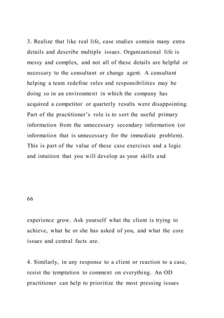 3. Realize that like real life, case studies contain many extra
details and describe multiple issues. Organizational life is
messy and complex, and not all of these details are helpful or
necessary to the consultant or change agent. A consultant
helping a team redefine roles and responsibilities may be
doing so in an environment in which the company has
acquired a competitor or quarterly results were disappointing.
Part of the practitioner’s role is to sort the useful primary
information from the unnecessary secondary information (or
information that is unnecessary for the immediate problem).
This is part of the value of these case exercises and a logic
and intuition that you will develop as your skills and
66
experience grow. Ask yourself what the client is trying to
achieve, what he or she has asked of you, and what the core
issues and central facts are.
4. Similarly, in any response to a client or reaction to a case,
resist the temptation to comment on everything. An OD
practitioner can help to prioritize the most pressing issues
 