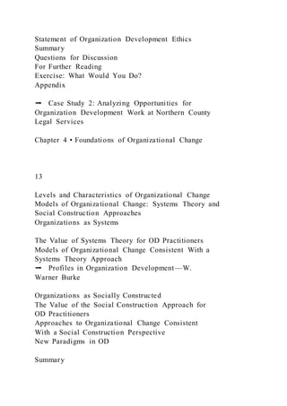 Statement of Organization Development Ethics
Summary
Questions for Discussion
For Further Reading
Exercise: What Would You Do?
Appendix
➡ Case Study 2: Analyzing Opportunities for
Organization Development Work at Northern County
Legal Services
Chapter 4 • Foundations of Organizational Change
13
Levels and Characteristics of Organizational Change
Models of Organizational Change: Systems Theory and
Social Construction Approaches
Organizations as Systems
The Value of Systems Theory for OD Practitioners
Models of Organizational Change Consistent With a
Systems Theory Approach
➡ Profiles in Organization Development—W.
Warner Burke
Organizations as Socially Constructed
The Value of the Social Construction Approach for
OD Practitioners
Approaches to Organizational Change Consistent
With a Social Construction Perspective
New Paradigms in OD
Summary
 