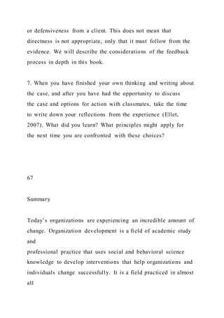 or defensiveness from a client. This does not mean that
directness is not appropriate, only that it must follow from the
evidence. We will describe the considerations of the feedback
process in depth in this book.
7. When you have finished your own thinking and writing about
the case, and after you have had the opportunity to discuss
the case and options for action with classmates, take the time
to write down your reflections from the experience (Ellet,
2007). What did you learn? What principles might apply for
the next time you are confronted with these choices?
67
Summary
Today’s organizations are experiencing an incredible amount of
change. Organization development is a field of academic study
and
professional practice that uses social and behavioral science
knowledge to develop interventions that help organizations and
individuals change successfully. It is a field practiced in almost
all
 