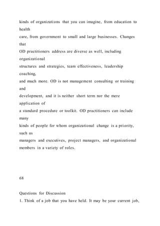 kinds of organizations that you can imagine, from education to
health
care, from government to small and large businesses. Changes
that
OD practitioners address are diverse as well, including
organizational
structures and strategies, team effectiveness, leadership
coaching,
and much more. OD is not management consulting or training
and
development, and it is neither short term nor the mere
application of
a standard procedure or toolkit. OD practitioners can include
many
kinds of people for whom organizational change is a pri ority,
such as
managers and executives, project managers, and organizational
members in a variety of roles.
68
Questions for Discussion
1. Think of a job that you have held. It may be your current job,
 