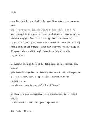 or it
may be a job that you had in the past. Now take a few moments
and
write down several reasons why you found that job or work
environment to be a positive or rewarding experience, or several
reasons why you found it to be a negative or unrewarding
experience. Share your ideas with a classmate. Did you note any
similarities or differences? What OD interventions discussed in
Chapter 1 do you think might have been helpful in this
organization?
2. Without looking back at the definitions in this chapter, how
would
you describe organization development to a friend, colleague, or
potential client? Now compare your description to the
definitions in
the chapter. How is your definition different?
3. Have you ever participated in an organization development
project
or intervention? What was your experience?
For Further Reading
 