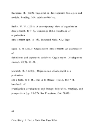 Beckhard, R. (1969). Organization development: Strategies and
models. Reading, MA: Addison-Wesley.
Burke, W. W. (2008). A contemporary view of organization
development. In T. G. Cummings (Ed.), Handbook of
organization
development (pp. 13–38). Thousand Oaks, CA: Sage.
Egan, T. M. (2002). Organization development: An examination
of
definitions and dependent variables. Organization Development
Journal, 20(2), 59–71.
Marshak, R. J. (2006). Organization development as a
profession
and a field. In B. B. Jones & R. Brazzel (Eds.), The NTL
handbook of
organization development and change: Principles, practices, and
perspectives (pp. 13–27). San Francisco, CA: Pfeiffer.
69
Case Study 1: Every Coin Has Two Sides
 