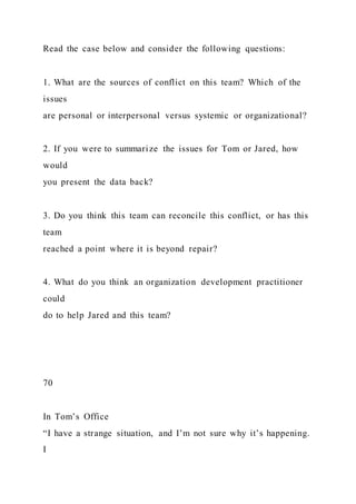 Read the case below and consider the following questions:
1. What are the sources of conflict on this team? Which of the
issues
are personal or interpersonal versus systemic or organizational?
2. If you were to summarize the issues for Tom or Jared, how
would
you present the data back?
3. Do you think this team can reconcile this conflict, or has this
team
reached a point where it is beyond repair?
4. What do you think an organization development practitioner
could
do to help Jared and this team?
70
In Tom’s Office
“I have a strange situation, and I’m not sure why it’s happening.
I
 