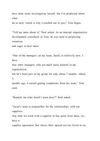have done some investigating myself, but I’m perplexed about
what
do to next, which is why I reached out to you,” Tom began.
“Tell me more about it,” Paul asked. As an internal organization
development consultant to Tom, he was used to perplexing
situations
and eager to hear more.
“One of the managers on my team, Jared, is relatively new. I
have
four other managers who are much more tenured in my
organization,
but he’s been part of my group for only about 7 months. About
3
months ago, I started getting complaints from his team,” Tom
said.
“Remind me what Jared’s team does?” Paul asked.
“Jared’s team is responsible for the relationships with our
suppliers.
Any time we work with a supplier to buy parts from them, we
have a
supplier agreement that shows their agreed service levels to us,
 
