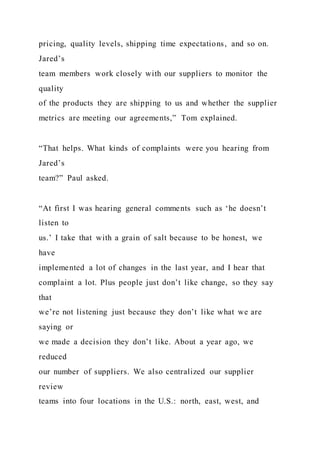 pricing, quality levels, shipping time expectations, and so on.
Jared’s
team members work closely with our suppliers to monitor the
quality
of the products they are shipping to us and whether the supplier
metrics are meeting our agreements,” Tom explained.
“That helps. What kinds of complaints were you hearing from
Jared’s
team?” Paul asked.
“At first I was hearing general comments such as ‘he doesn’t
listen to
us.’ I take that with a grain of salt because to be honest, we
have
implemented a lot of changes in the last year, and I hear that
complaint a lot. Plus people just don’t like change, so they say
that
we’re not listening just because they don’t like what we are
saying or
we made a decision they don’t like. About a year ago, we
reduced
our number of suppliers. We also centralized our supplier
review
teams into four locations in the U.S.: north, east, west, and
 