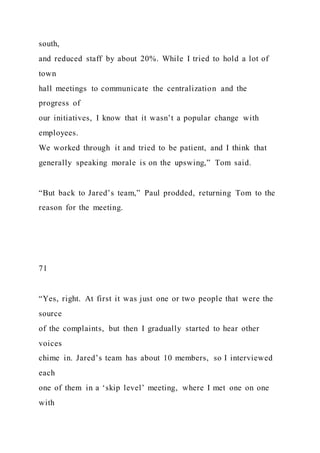 south,
and reduced staff by about 20%. While I tried to hold a lot of
town
hall meetings to communicate the centralization and the
progress of
our initiatives, I know that it wasn’t a popular change with
employees.
We worked through it and tried to be patient, and I think that
generally speaking morale is on the upswing,” Tom said.
“But back to Jared’s team,” Paul prodded, returning Tom to the
reason for the meeting.
71
“Yes, right. At first it was just one or two people that were the
source
of the complaints, but then I gradually started to hear other
voices
chime in. Jared’s team has about 10 members, so I interviewed
each
one of them in a ‘skip level’ meeting, where I met one on one
with
 