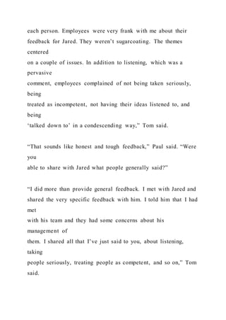 each person. Employees were very frank with me about their
feedback for Jared. They weren’t sugarcoating. The themes
centered
on a couple of issues. In addition to listening, which was a
pervasive
comment, employees complained of not being taken seriously,
being
treated as incompetent, not having their ideas listened to, and
being
‘talked down to’ in a condescending way,” Tom said.
“That sounds like honest and tough feedback,” Paul said. “Were
you
able to share with Jared what people generally said?”
“I did more than provide general feedback. I met with Jared and
shared the very specific feedback with him. I told him that I had
met
with his team and they had some concerns about his
management of
them. I shared all that I’ve just said to you, about listening,
taking
people seriously, treating people as competent, and so on,” Tom
said.
 