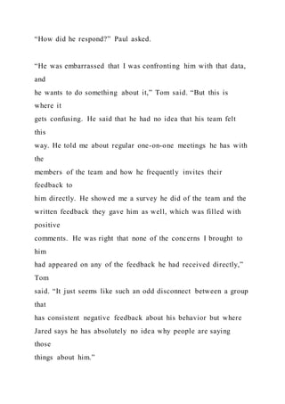“How did he respond?” Paul asked.
“He was embarrassed that I was confronting him with that data,
and
he wants to do something about it,” Tom said. “But this is
where it
gets confusing. He said that he had no idea that his team felt
this
way. He told me about regular one-on-one meetings he has with
the
members of the team and how he frequently invites their
feedback to
him directly. He showed me a survey he did of the team and the
written feedback they gave him as well, which was filled with
positive
comments. He was right that none of the concerns I brought to
him
had appeared on any of the feedback he had received directly,”
Tom
said. “It just seems like such an odd disconnect between a group
that
has consistent negative feedback about his behavior but where
Jared says he has absolutely no idea why people are saying
those
things about him.”
 