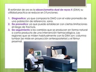 El estándar de oro es la absorciometria dual de rayos X (DXA) su 
utilidad practica se reduce en 3 funciones: 
1. Diagnostico: ya que compara la DMO con el valor promedio de 
una población de referencia, sana. 
2. De pronostico: ya que puede establecer con ciertas limitaciones 
el riesgo de fractura. 
3. De seguimiento a los cambios que se producen en forma natural 
o como producto de una intervención farmacológica. Las 
regiones que se miden habitualmente con la DXA son: columna 
lumbar (se mide en proyección anteroposterior) y el fémur 
proximal. 
 