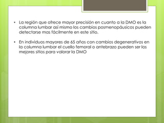• La región que ofrece mayor precisión en cuanto a la DMO es la 
columna lumbar así mismo los cambios posmenopáusicos pueden 
detectarse mas fácilmente en este sitio. 
• En individuos mayores de 65 años con cambios degenerativos en 
la columna lumbar el cuello femoral o antebrazo pueden ser los 
mejores sitios para valorar la DMO 
 