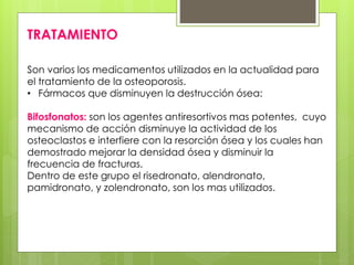 TRATAMIENTO 
Son varios los medicamentos utilizados en la actualidad para 
el tratamiento de la osteoporosis. 
• Fármacos que disminuyen la destrucción ósea: 
Bifosfonatos: son los agentes antiresortivos mas potentes, cuyo 
mecanismo de acción disminuye la actividad de los 
osteoclastos e interfiere con la resorción ósea y los cuales han 
demostrado mejorar la densidad ósea y disminuir la 
frecuencia de fracturas. 
Dentro de este grupo el risedronato, alendronato, 
pamidronato, y zolendronato, son los mas utilizados. 
 