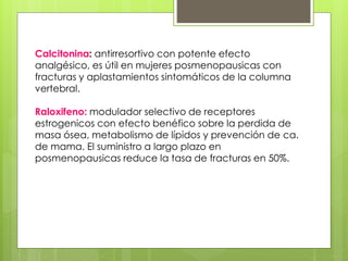 Calcitonina: antirresortivo con potente efecto 
analgésico, es útil en mujeres posmenopausicas con 
fracturas y aplastamientos sintomáticos de la columna 
vertebral. 
Raloxifeno: modulador selectivo de receptores 
estrogenicos con efecto benéfico sobre la perdida de 
masa ósea, metabolismo de lípidos y prevención de ca. 
de mama. El suministro a largo plazo en 
posmenopausicas reduce la tasa de fracturas en 50%. 
 