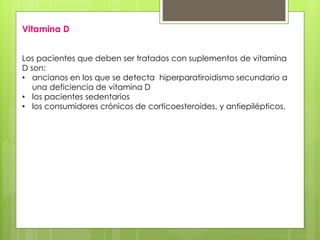 Vitamina D 
Los pacientes que deben ser tratados con suplementos de vitamina 
D son: 
• ancianos en los que se detecta hiperparatiroidismo secundario a 
una deficiencia de vitamina D 
• los pacientes sedentarios 
• los consumidores crónicos de corticoesteroides, y antiepilépticos. 
 