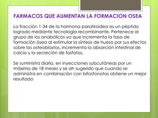 FARMACOS QUE AUMENTAN LA FORMACION OSEA 
La fracción 1-34 de la hormona paratiroidea es un péptido 
logrado mediante tecnología recombinante. Pertenece al 
grupo de los anabólicos ya que incrementa la tasa de 
formación ósea al estimular la síntesis de hueso por sus efectos 
sobre los osteoblastos, incrementa la absorción intestinal de 
calcio y la secreción de fosfatos. 
Se suministra diario, en inyecciones subcutáneas por un 
máximo de 18 meses y se ah sugerido que cuando se 
administra en combinación con bifosfonatos obtiene un mejor 
resultado 
