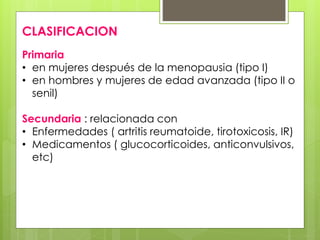 CLASIFICACION 
Primaria 
• en mujeres después de la menopausia (tipo I) 
• en hombres y mujeres de edad avanzada (tipo II o 
senil) 
Secundaria : relacionada con 
• Enfermedades ( artritis reumatoide, tirotoxicosis, IR) 
• Medicamentos ( glucocorticoides, anticonvulsivos, 
etc) 
 