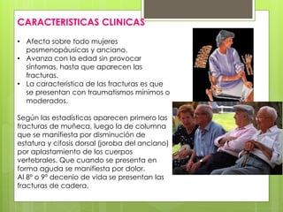 CARACTERISTICAS CLINICAS 
• Afecta sobre todo mujeres 
posmenopáusicas y anciano. 
• Avanza con la edad sin provocar 
síntomas, hasta que aparecen las 
fracturas. 
• La característica de las fracturas es que 
se presentan con traumatismos mínimos o 
moderados. 
Según las estadísticas aparecen primero las 
fracturas de muñeca, luego la de columna 
que se manifiesta por disminución de 
estatura y cifosis dorsal (joroba del anciano) 
por aplastamiento de los cuerpos 
vertebrales. Que cuando se presenta en 
forma aguda se manifiesta por dolor. 
Al 8º o 9º decenio de vida se presentan las 
fracturas de cadera. 
 