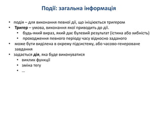 Події: загальна інформація
• подія – для виконання певної дії, що ініціюється тригером
• Тригер – умова, виконання якої приводить до дії.
• будь-який вираз, який дає булевий результат (істина або хибність)
• проходження певного періоду часу відносно заданого
• може бути виділена в окрему підсистему, або часово-генероване
завдання
• задається дія, яка буде виконуватися
• виклик функції
• зміна тегу
• …
 