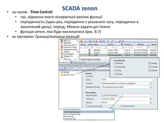 SCADA zenon• за часом - Time Control
• час, відносно якого генерується виклик функції
• періодичність (один раз, періодично з указаного часу, періодично в
зазначений день), період, Можна задати дні тижня
• функція zenon, яка буде викликатися (рис. 8.7)
• за тригером- Границі/матриця реакцій
 